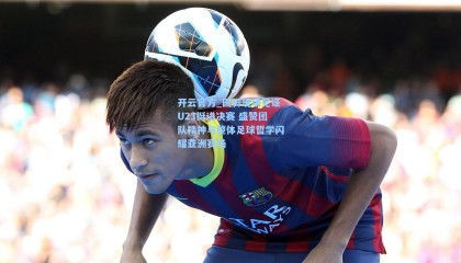 开云官方_国脚现场见证U23挺进决赛 盛赞团队精神与整体足球哲学闪耀亚洲赛场