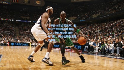 【开云体育运营团队】越南U23亚洲杯强势开局，2-0完胜西亚劲旅迎开门红，历史佳绩彰显黑马本色